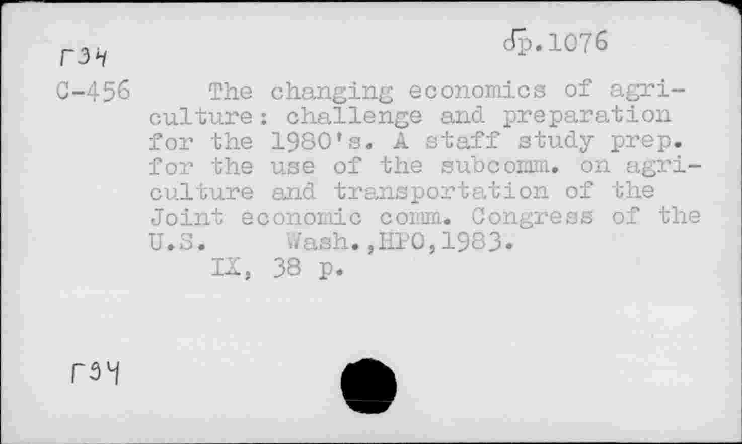 ﻿F3i
C-456
dp.1076
The changing economics of agriculture : challenge and preparation for the 1980’s. A staff study prep, for the use of the subcomm, on agriculture and transportation of the Joint economic comm. Congress of the U.S. Wash.,HP0,1983.
IX, 38 p.
